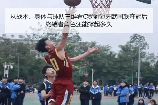 从战术、身体与球队三维看C罗葡萄牙欧国联夺冠后终结者角色还能撑起多久