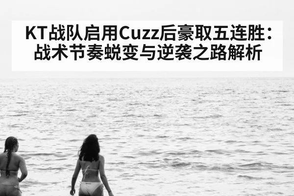 KT战队启用Cuzz后豪取五连胜：战术节奏蜕变与逆袭之路解析